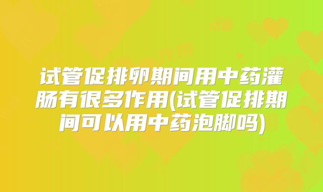 试管促排卵期间用中药灌肠有很多作用(试管促排期间可以用中药泡脚吗)