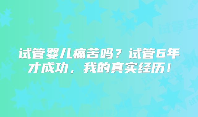 试管婴儿痛苦吗？试管6年才成功，我的真实经历！