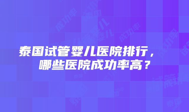 泰国试管婴儿医院排行， 哪些医院成功率高？