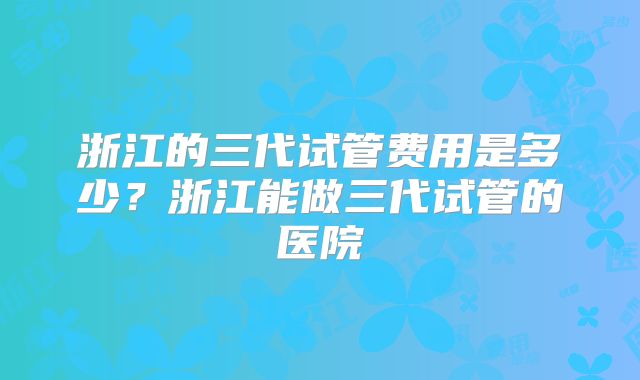 浙江的三代试管费用是多少?浙江能做三代试管的医院
