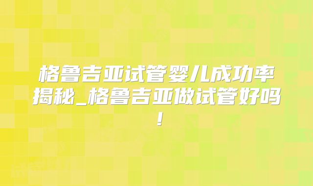格鲁吉亚试管婴儿成功率揭秘_格鲁吉亚做试管好吗!