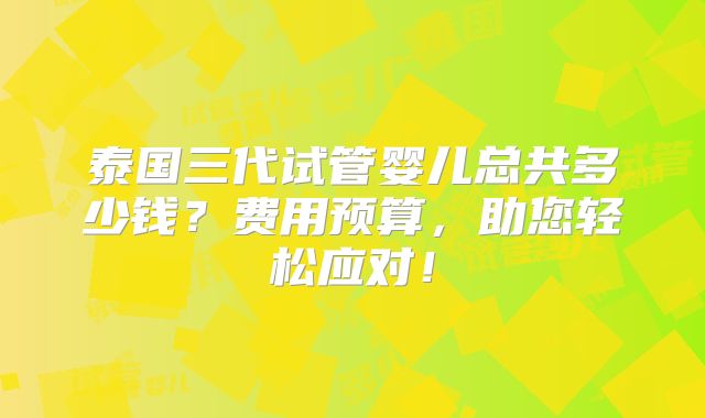泰国三代试管婴儿总共多少钱？费用预算，助您轻松应对！