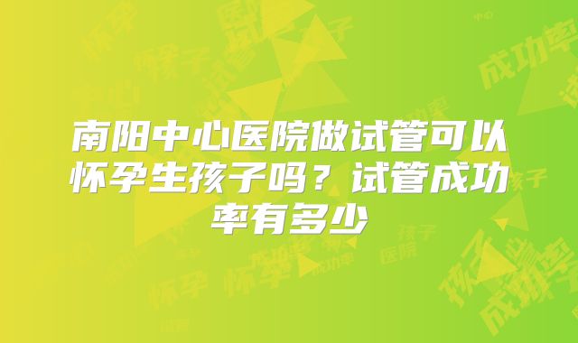 南阳中心医院做试管可以怀孕生孩子吗？试管成功率有多少