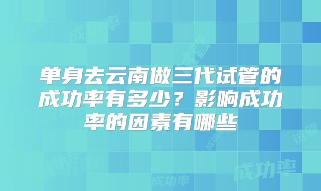 单身去云南做三代试管的成功率有多少？影响成功率的因素有哪些