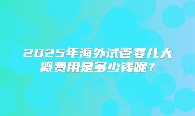 2025年海外试管婴儿大概费用是多少钱呢？