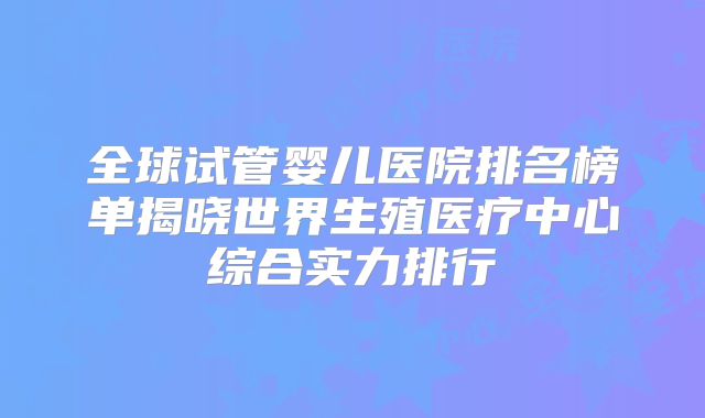 全球试管婴儿医院排名榜单揭晓世界生殖医疗中心综合实力排行
