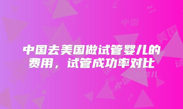 中国去美国做试管婴儿的费用，试管成功率对比