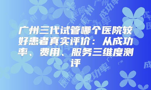 广州三代试管哪个医院较好患者真实评价：从成功率、费用、服务三维度测评