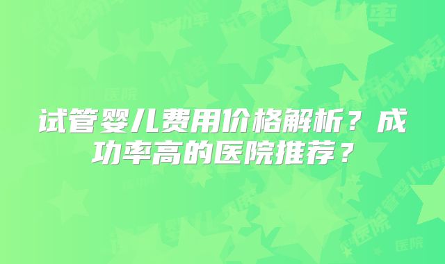 试管婴儿费用价格解析?成功率高的医院推荐?