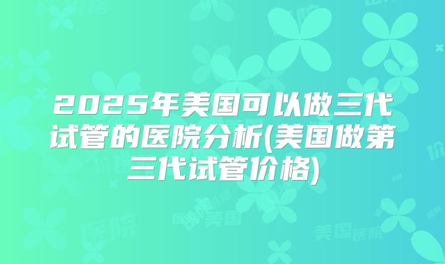 2025年美国可以做三代试管的医院分析(美国做第三代试管价格)