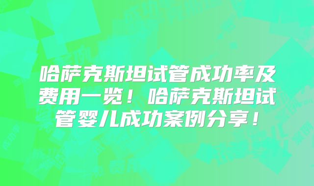 哈萨克斯坦试管成功率及费用一览！哈萨克斯坦试管婴儿成功案例分享！