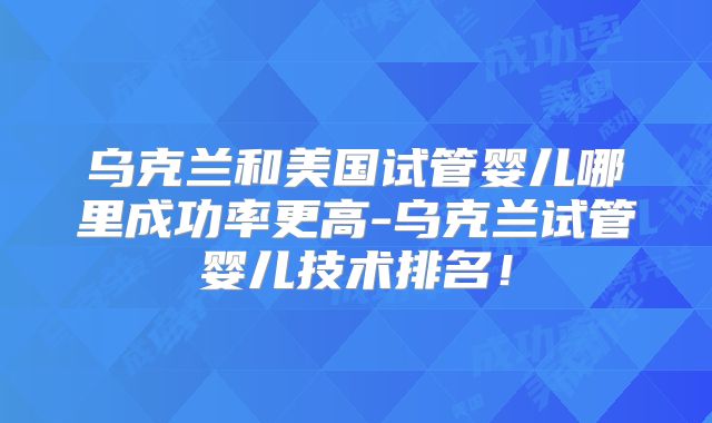 乌克兰和美国试管婴儿哪里成功率更高-乌克兰试管婴儿技术排名！