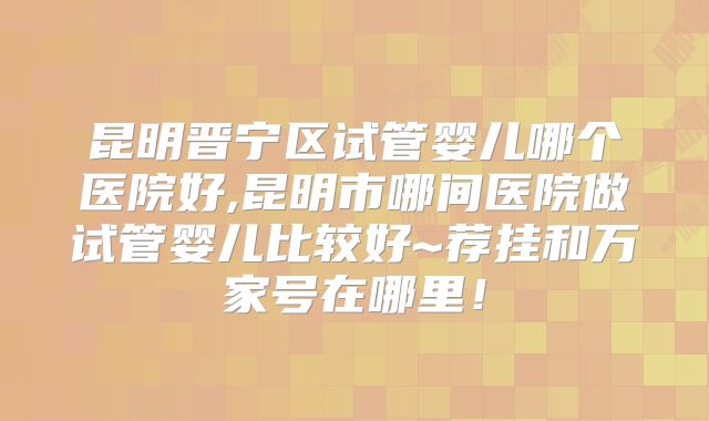 昆明晋宁区试管婴儿哪个医院好,昆明市哪间医院做试管婴儿比较好~荐挂和万家号在哪里！