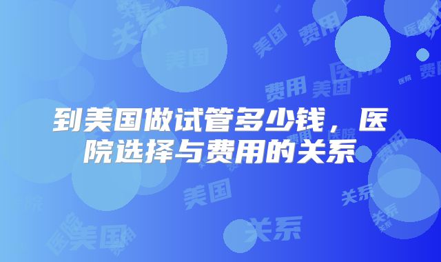 到美国做试管多少钱，医院选择与费用的关系