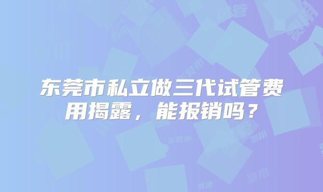 东莞市私立做三代试管费用揭露,能报销吗?