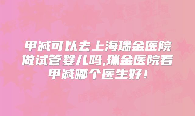 甲减可以去上海瑞金医院做试管婴儿吗,瑞金医院看甲减哪个医生好！