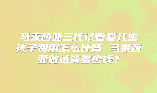 马来西亚三代试管婴儿生孩子费用怎么计算 马来西亚做试管多少钱？