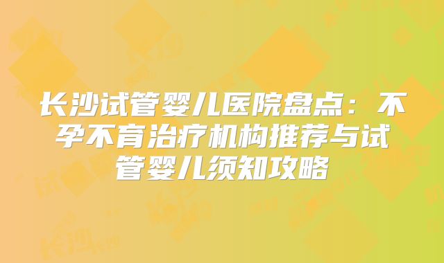 长沙试管婴儿医院盘点：不孕不育治疗机构推荐与试管婴儿须知攻略