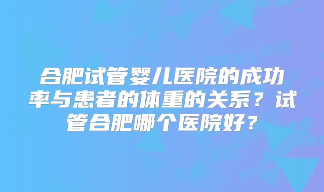 合肥试管婴儿医院的成功率与患者的体重的关系？试管合肥哪个医院好？