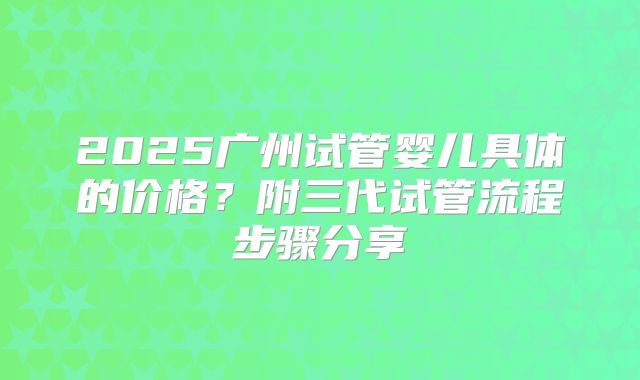 2025广州试管婴儿具体的价格？附三代试管流程步骤分享