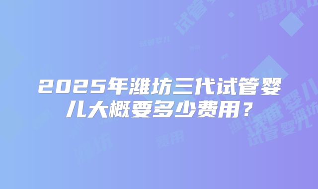 2025年潍坊三代试管婴儿大概要多少费用？