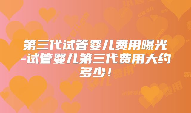 第三代试管婴儿费用曝光-试管婴儿第三代费用大约多少！