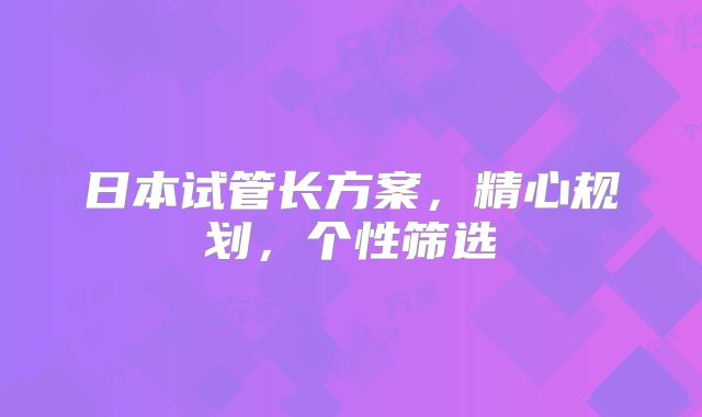 日本试管长方案，精心规划，个性筛选