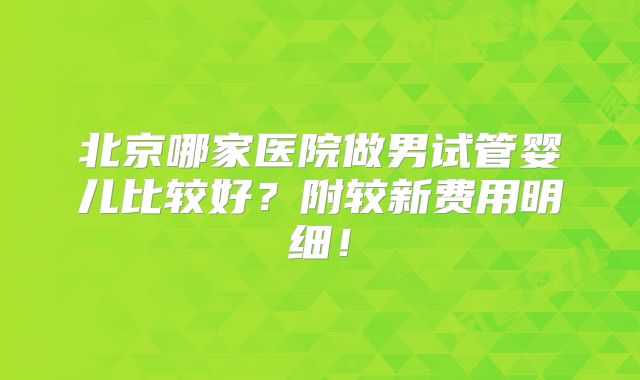 北京哪家医院做男试管婴儿比较好？附较新费用明细！