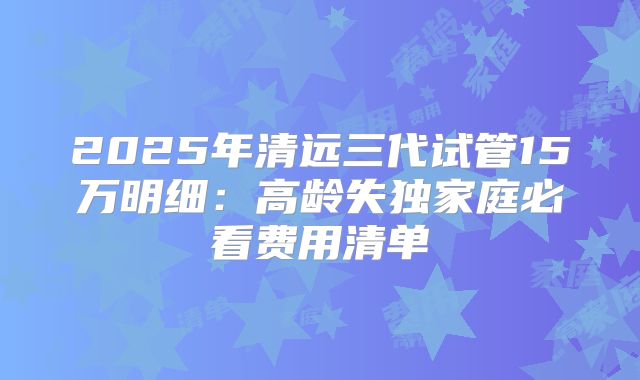 2025年清远三代试管15万明细：高龄失独家庭必看费用清单