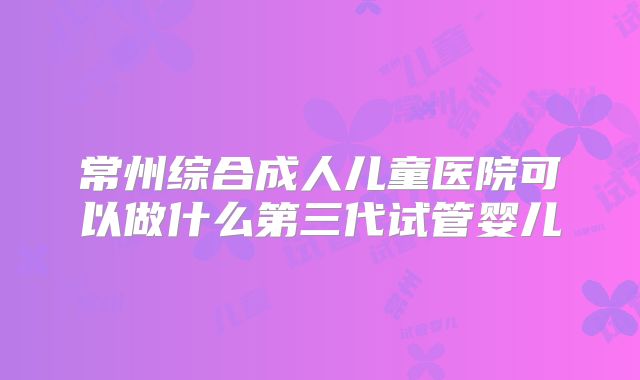 常州综合成人儿童医院可以做什么第三代试管婴儿