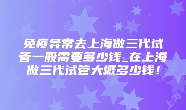 免疫异常去上海做三代试管一般需要多少钱_在上海做三代试管大概多少钱！