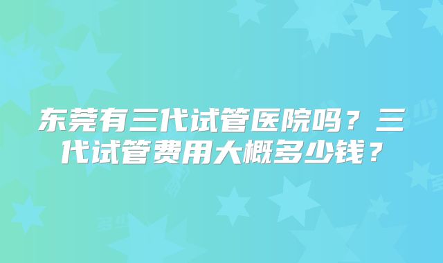 东莞有三代试管医院吗？三代试管费用大概多少钱？