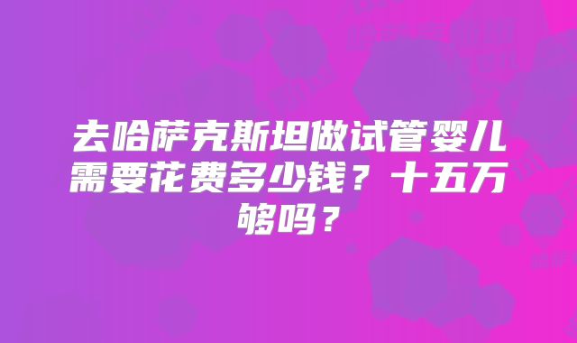 去哈萨克斯坦做试管婴儿需要花费多少钱？十五万够吗？