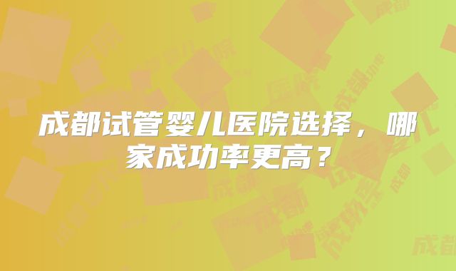成都试管婴儿医院选择，哪家成功率更高？