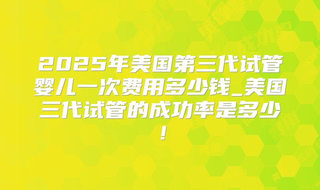 2025年美国第三代试管婴儿一次费用多少钱_美国三代试管的成功率是多少！