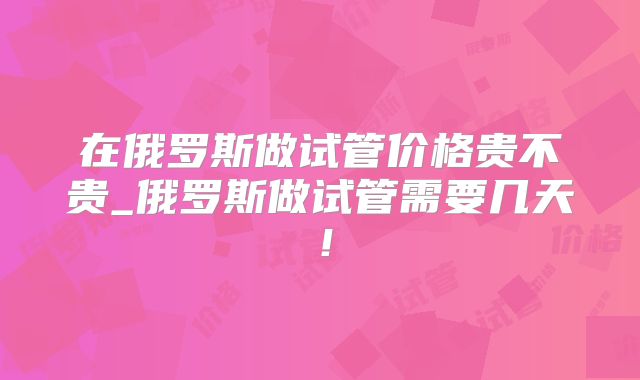 在俄罗斯做试管价格贵不贵_俄罗斯做试管需要几天！