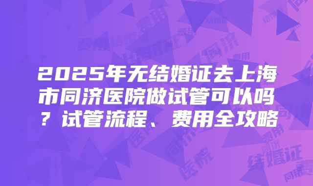 2025年无结婚证去上海市同济医院做试管可以吗?试管流程、费用全攻略