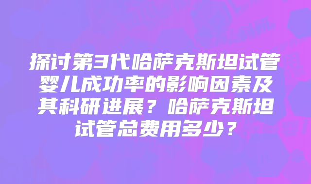 探讨第3代哈萨克斯坦试管婴儿成功率的影响因素及其科研进展？哈萨克斯坦试管总费用多少？