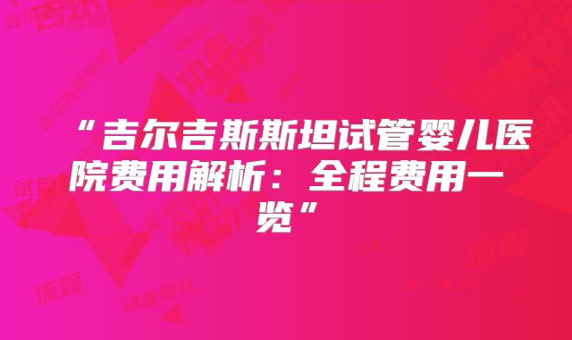 “吉尔吉斯斯坦试管婴儿医院费用解析：全程费用一览”