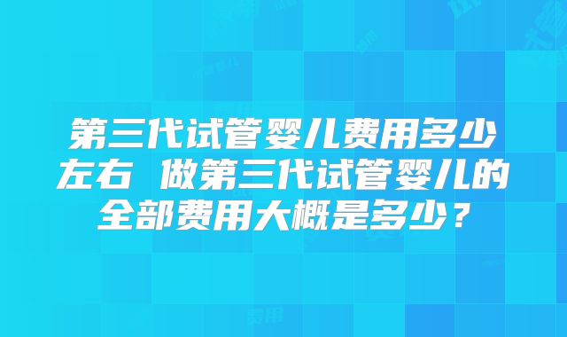 第三代试管婴儿费用多少左右 做第三代试管婴儿的全部费用大概是多少？