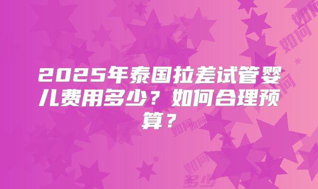 2025年泰国拉差试管婴儿费用多少？如何合理预算？