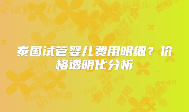 泰国试管婴儿费用明细？价格透明化分析