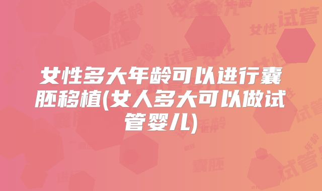 女性多大年龄可以进行囊胚移植(女人多大可以做试管婴儿)