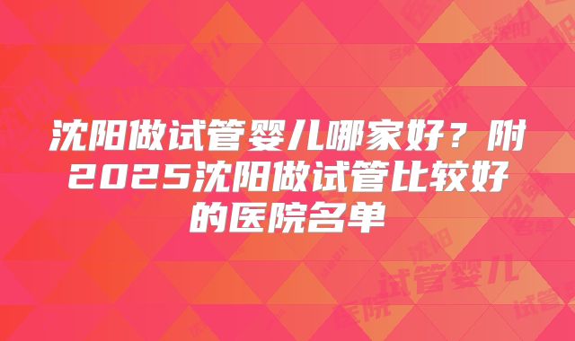 沈阳做试管婴儿哪家好？附2025沈阳做试管比较好的医院名单