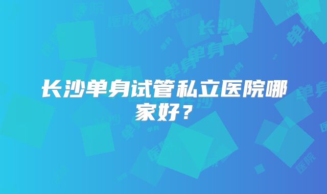 长沙单身试管私立医院哪家好？