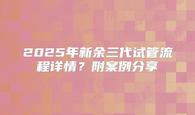 2025年新余三代试管流程详情？附案例分享