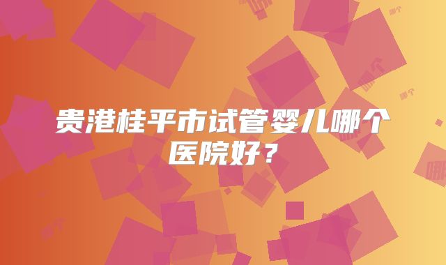 贵港桂平市试管婴儿哪个医院好？