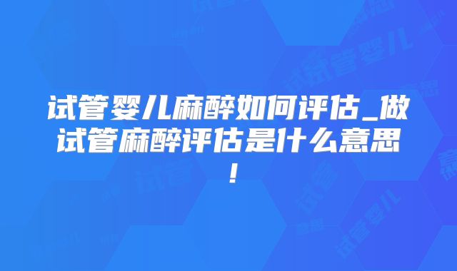 试管婴儿麻醉如何评估_做试管麻醉评估是什么意思！