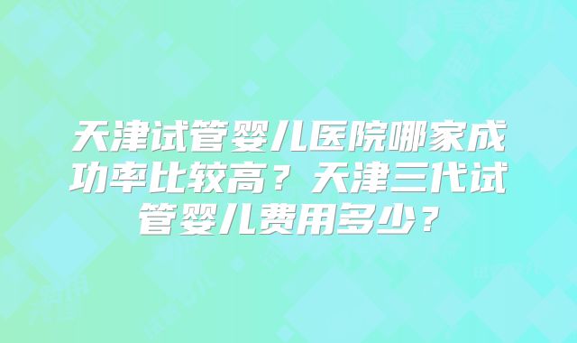 天津试管婴儿医院哪家成功率比较高？天津三代试管婴儿费用多少？