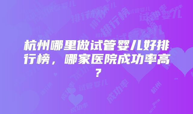 杭州哪里做试管婴儿好排行榜，哪家医院成功率高？